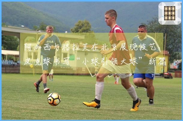 阿加西与格拉芙在北京展现技艺，皮克球书写“小球引领大球”新篇章