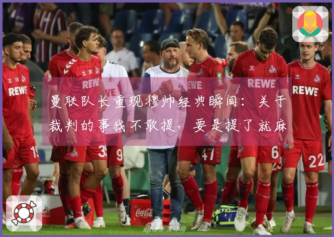 曼联队长重现穆帅经典瞬间：关于裁判的事我不敢提，要是提了就麻烦了