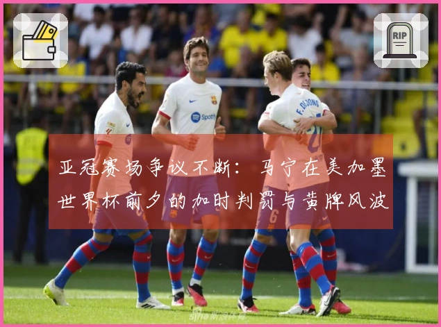 亚冠赛场争议不断：马宁在美加墨世界杯前夕的加时判罚与黄牌风波