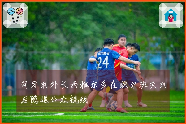 匈牙利外长西雅尔多在欧尔班失利后隐退公众视线