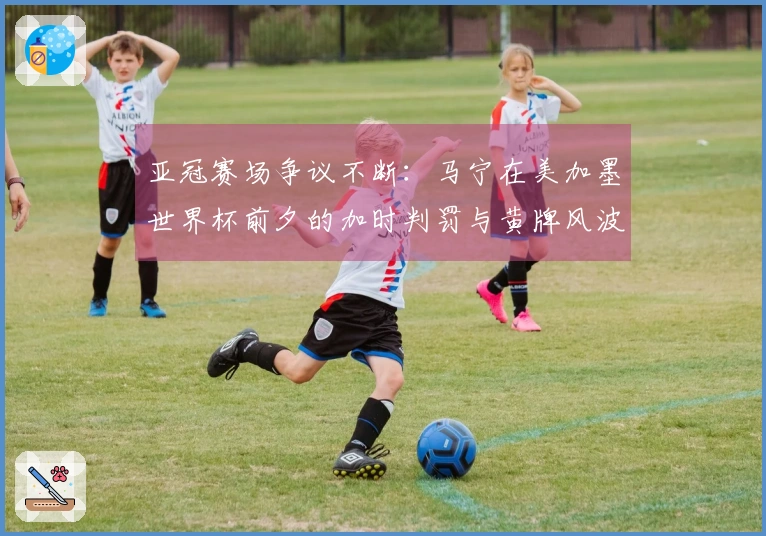 亚冠赛场争议不断：马宁在美加墨世界杯前夕的加时判罚与黄牌风波