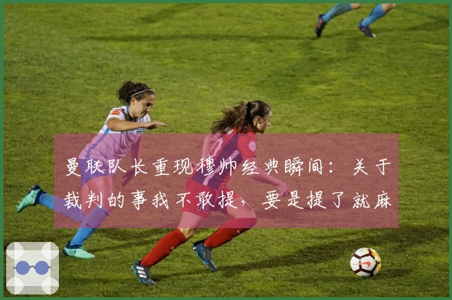曼联队长重现穆帅经典瞬间：关于裁判的事我不敢提，要是提了就麻烦了