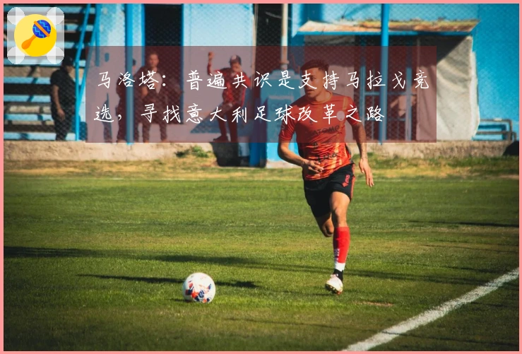 马洛塔：普遍共识是支持马拉戈竞选，寻找意大利足球改革之路